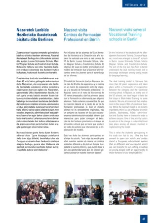 HETELkaria 2013
41
Zuzendaritzari laguntza emateko goi mailako
heziketa zikloko ikasleen ekimenez, Nazaret
ikastetxeak Berlingo hiru LHko eskola bisitatu
ditu aurten: Louise Schroeder Schule, Mar-
tin Wagner Schule eta Friedrich-List-Schule.
Bidaiak bi helburu izan ditu: heziketa duala-
ren ereduan sakontzea eta ikasleen trukea
bultzatzea, hizkuntzak ikasteko xedearekin.
Prestakuntza dual edo txandakakoaren ere-
duan 40 urte baino gehiagoko eskarmentua
dute Alemanian, eta enpresaren eta lanbi-
de heziketako eskolaren arteko lankidetza
esparruaren barruan egiten da. Nazareten,
gainontzeko LHko ikastetxeetan bezala, ha-
siak gara urrats batzuk ematen ikasle ba-
tzuentzako txandakako prestakuntzan. Jakin
badakigu lan munduan txertatzea dela lanbi-
de heziketaren izateko arrazoia. Alemaniako
eredua ezin daiteke zuzenean bere horretan
hona ekarri, baina badira alderdi batzuk non
eskolak, enpresak, administrazioak eta gizar-
teak batera lan egin behar duten arrakasta
lortu ahal izateko. Lehentasunez landu beha-
rreko alderdietako bat kultura aldatzearena
da, eredua ezartzen parte hartzen duten era-
gile guztiengan eman beharrekoa.
Ikasketa bidaian parte hartu duten ikasleek
adierazi dute: “gure ikuspegia zabaltzeko
balio izan digu bidaiak, bestelakoa den eta
Europan arrakasta duen hezkuntza sistema
ezagutu baitugu, gurera ekar litekeena eta
gazteok lan mundura sartzeko bidean aurre-
ra egiteko aukera izan litekeena”.
Nazaretek Lanbide
Heziketako ikastetxeak
bisitatu ditu Berlinen
Por iniciativa de las alumnas del Ciclo forma-
tivo de Asistencia a la Dirección este año Na-
zaret ha realizado una visita a tres centros de
FP de Berlín: Louise Schroeder Schule, Mar-
tin Wagner Schule y Friedrich-List-Schule. El
objetivo del viaje era doble: profundizar en el
modelo de formación dual y favorecer el inter-
cambio entre los jóvenes para el aprendizaje
de los idiomas.
El modelo de formación dual en Alemania tie-
ne más de 40 años de experiencia y se realiza
en un marco de cooperación entre la empre-
sa y la escuela de formación profesional. En
Nazaret, como en el resto de los centros de
FP, hemos empezado a dar los primeros pasos
con la Formación en alternancia para algunos
alumnos. Todos estamos convencidos de que
la inserción laboral es la razón de ser de la
formación profesional. Si bien el modelo
alemán no es directamente importable, hay
un conjunto de factores en los que escuela-
empresa-administración-sociedad tienen que
interactuar para poder conseguir el éxito.
Uno de los factores prioritarios a trabajar es
el cambio cultural que se tiene que producir
en todos los actores que intervienen en la im-
plantación del modelo.
Esto han dicho las alumnas participantes en
el viaje de estudio: “este viaje ha servido para
abrir nuestras mentes al conocer un sistema
educativo diferente y de éxito en Europa, tras-
ladable a nuestra entorno y que puede llegar a
ser una oportunidad para que los jóvenes po-
damos avanzar en nuestra inserción laboral”.
Nazaret visita
Centros de Formación
Profesional en Berlín
On the initiative of the students of the Man-
agement Assistants Training Course at Naza-
ret, a visit was arranged to three VT schools
in Berlin: Louise Schroeder Schule, Martin
Wagner Schule and Friedrich-List-Schule.
The aim of the trip was two-fold: to better
understand the dual training model and to
encourage exchanges among young people
for language learning.
The dual training model in Germany has
more than 40 years’ experience and takes
place within a framework of co-operation
between the company and the vocational
training school. In Nazaret, as in the rest of
the VT schools, we have begun to take the
first steps in Work-linked Training for some
students. We are all convinced that employ-
ment is the raison d’être of vocational train-
ing. While the German model is not directly
importable, there is a set of factors on which
Schools, Businesses, Public Administra-
tion and Society have to interact in order to
achieve success. One of the priority factors
to work on is the change in culture that must
take place among all players involved in
implementing the model.
This is what the students participating in
the study tour had to say: “this trip has
served to open our minds and under-
stand a European educational system
that is different and successful which
we can transfer to our setting providing
us young people with an opportunity to
move forward in our employability.”
Nazaret visits several
Vocational Training
schools in Berlin
 