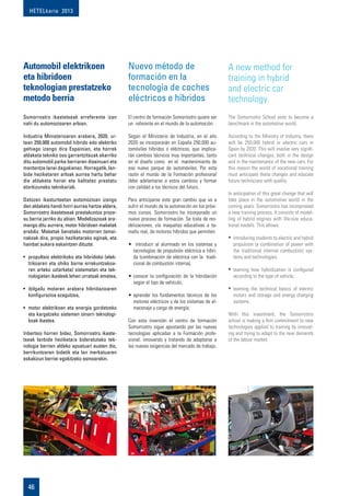 HETELkaria 2013
46
Automobil elektrikoen
eta hibridoen
teknologian prestatzeko
metodo berria
Somorrostro ikastetxeak erreferente izan
nahi du automozioaren arloan.
Industria Ministerioaren arabera, 2020. ur-
tean 250.000 automobil hibrido edo elektriko
gehiago izango dira Espainian, eta horrek
aldaketa tekniko oso garrantzitsuak ekarriko
ditu automobil parke berriaren diseinuari eta
mantentze lanei dagokienez. Horregatik, lan-
bide heziketaren arloak aurrea hartu behar
die aldaketa horiei eta kalitatez prestatu
etorkizuneko teknikariak.
Datozen ikasturteetan automozioan izango
den aldaketa handi horri aurrea hartze aldera,
Somorrostro ikastetxeak prestakuntza proze-
su berria jarriko du abian. Modelizazioak era-
mango ditu aurrera, motor hibridoen maketak
erabiliz. Maketak benetako motorren tamai-
nakoak dira, propio heziketarako eginak, eta
hainbat aukera eskaintzen dituzte:
•	 propultsio elektrikoko eta hibridoko (elek-
trikoaren eta ohiko barne errekuntzakoa-
ren arteko uztarketa) sistemetan eta tek-
nologietan ikasleek lehen urratsak ematea,
•	 ibilgailu motaren arabera hibridazioaren
konfigurazioa ezagutzea,
•	 motor elektrikoen eta energia gordetzeko
eta kargatzeko sistemen oinarri teknologi-
koak ikastea.
Inbertsio horren bidez, Somorrostro ikaste-
txeak lanbide heziketara bideratutako tek-
nologia berrien aldeko apustuari eusten dio,
berrikuntzaren bidetik eta lan merkatuaren
eskakizun berriei egokitzeko asmoarekin.
El centro de formación Somorrostro quiere ser
un referente en el mundo de la automoción.
Según el Ministerio de Industria, en el año
2020 se incorporarán en España 250.000 au-
tomóviles híbridos o eléctricos, que implica-
rán cambios técnicos muy importantes, tanto
en el diseño como en el  mantenimiento de
ese nuevo parque de automóviles. Por esta
razón el mundo de la Formación profesional
debe adelantarse a estos cambios y formar
con calidad a los técnicos del futuro.
Para anticiparse este gran cambio que va a
sufrir el mundo de la automoción en los próxi-
mos cursos, Somorrostro ha incorporado un
nuevo proceso de formación. Se trata de mo-
delizaciones, vía maquetas educativas a ta-
maño real, de motores híbridos que permiten:
•	 introducir al alumnado en los sistemas y
tecnologías de propulsión eléctrica e híbri-
da (combinación de eléctrica con la  tradi-
cional de combustión interna),
•	conocer la conﬁguración de la hibridación
según el tipo de vehículo,
•	aprender los fundamentos técnicos de los
motores eléctricos y de los sistemas de al-
macenaje y carga de energía.
Con esta inversión el centro de formación
Somorrostro sigue apostando por las nuevas
tecnologías aplicadas a la Formación profe-
sional, innovando y tratando de adaptarse a
las nuevas exigencias del mercado de trabajo.
Nuevo método de
formación en la
tecnología de coches
eléctricos e híbridos
The Somorrostro School aims to become a
benchmark in the automotive world.
According to the Ministry of Industry, there
will be 250,000 hybrid or electric cars in
Spain by 2020. This will involve very signifi-
cant technical changes, both in the design
and in the maintenance of the new cars. For
this reason the world of vocational training
must anticipate these changes and educate
future technicians with quality.
In anticipation of this great change that will
take place in the automotive world in the
coming years, Somorrostro has incorporated
a new training process. It consists of model-
ling of hybrid engines with life-size educa-
tional models. This allows:
•	introducing students to electric and hybrid
propulsion (a combination of power with
the traditional internal combustion) sys-
tems and technologies,
•	learning how hybridization is configured
according to the type of vehicle,
•	learning the technical basics of electric
motors and storage and energy charging
systems.
With this investment, the Somorrostro
school is making a firm commitment to new
technologies applied to training by innovat-
ing and trying to adapt to the new demands
of the labour market.
A new method for
training in hybrid
and electric car
technology
 