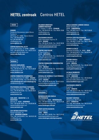 ARABA
EGIBIDE
Fundación Diocesanas-Jesús Obrero
Fundazioa
C/Francia, 32 01002 Vitoria-Gasteiz
Tfno.: (34) 945.000.333
Fax: (34) 945.000.334
info@egibide.org
www.egibide.org
CENTRO MUNICIPAL DE FP
Virgen del Carmen, 17 01400 – LLODIO
Tfno.: (34) 94.672.05.05 ; Fax : 94.672.10.57
secretaria@cmfp-llodio.com
www.cmfp-llodio.com
BIZKAIA
COLEGIO ZABÁLBURU
La Esperanza, 12, 48005 – BILBAO
Tfno.: (34) 94.416.31.95 ; Fax : 94.415.38.55
info@zabalburu.net
www.zabalburu.net
CENTRO FORMATIVO OTXARKOAGA
Camino arbolantxa 57 • 48004 – Bilbao
Tfno.: (34) 944 124 992 ; Fax: (34) 944 598 035
www.otxarkoaga.net/www.otxarkoaga.org
info@otxarkoaga.net
POLITEKNIKA IKASTEGIA TXORIERRI
Untzaga Ibaia Kalea, 1 48160 – DERIO
Tfno.: (34) 94.403.40.60 ; Fax : 94.403.40.61
info@txorierri.net
www.txorierri.net
SAN JOSÉ – MARISTAK L. H.
IKASTEGIA
Abasolo, 6 48200 – DURANGO
Tfno.: (34) 94.681.00.58 ; Fax : 94.620.06.38
idazkaritza@maristak.com
www.maristak.com
LEA-ARTIBAI IKASTETXEA
Xemein Etorbidea, 19	
48270 – MARKINA-XEMEIN
Tfno.: (34) 94.616.90.02 ; Fax : 94.616.91.60
info@leartik.com
www.leartik.com
ZULAIBAR ARRATIAKO
LANBIDE IKASTEGIA
Bº. Zulaibar, 17 48144 – ZEANURI
Tfno.: (34) 94.673.91.16 ; Fax: 94.631.70.66
info@zulaibar.org
www.zulaibar.org
SALESIANOS DEUSTO
Avda Lehendakari Aguirre, 75
48014 - BILBAO
Tfno.: (34) 94.447.26.50 ; Fax : 94.447.26.58
salesianos@salesianosdeusto.com
www.salesianosdeusto.com
CENTRO SAN VIATOR
Bº San Cristóbal, 2
48190 – SOPUERTA
Tfno.: (34) 94.610.48.00 ; Fax : 94.610.47.20
secretaria@sanviator.com
www.sanviator.com
CENTRO FORMACIÓN SOMORROSTRO
San Juan, 10
48550 – MUSKIZ
Tfno.: (34) 94.670.60.45; Fax : 94.670.60.52
cfs@somorrostro.com
www.somorrostro.com
ESCUELA DE QUÍMICA Y ELECTRÓNICA
Doctor Areilza, 32
48010 – BILBAO
Tfno.: (34) 94.441.59.78; Fax : 94.427.35.59
equimica@jesuitasindautxu.com
www.jesuitasindautxu.com
GIPUZKOA
MONDRAGON GOI ESKOLA
POLITEKNIKOA
Loramendi, 4 20500 – MONDRAGON
Tfno.: (34) 943.79.47.00 ; Fax : 943.79.15.36
info.mgep@mondragon.edu
www.mondragon.edu/eps
OÑATI GESTIO HEZIKETA
Ibarra Zelaia 2
20560 – Oñati
Tfno.:(34) 943.71.80.09 ; Fax : 943.71.81.62
enpresagintza@mondragon.edu
www.mondragon.edu/enpresagintza
UROLA GARAIKO LANBIDE ESKOLA
Beloki Hiribidea, s/n
20700 – ZUMARRAGA
Tfno.: (34) 943.72.54.77 ; Fax : 943.72.60.03
ugle@ugleskola.org
www.ugleskola.org
OTEITZA LIZEO POLITEKNIKOA
Gipuzkoa Kalea, 5 20800 – ZARAUTZ
Tfno.: (34) 943.11.10.00 ; Fax : 943.11.09.90
informazioa@oteizalp.org
www.oteitzalp.org
IRUNGO LA SALLE
Elizatxoko Hiribidea, 14 20303 – IRUN
Tfno.: (34) 943.62.84.11 ; Fax : 943.62.84.32
irungolasalle@ilsalle.org
www.irungolasalle.org
GOIERRI ESKOLA
Bº La Granja, s/n
20240 – ORDIZIA
Tfno.: (34) 943.88.00.62 ; Fax : 943.88. 83.51
bulegoa@goierrieskola.org
www.goierrieskola.org
LA SALLE BERROZPE
La Salle Etorbidea, 5
20140 – ANDOAIN
Tfno.: (34) 943.59.05.57 ; Fax : 943.30.05.63
lsbandoain@lasalleberrozpe.com
www.lasalleberrozpe.com
SALESIANOS URNIETA
Ergoien, 6
20130 – URNIETA
Tfno.: (34) 943.55.17.89 ; Fax : 943.33.10.59
salesianos@salesianosurnieta.com
www.salesianosurnieta.com
NAZARET ZENTROA
Aldakoenea, 36-Bº Egia
20012 – DONOSTIA
Tfno.:(34) 943.32.66.66 ; Fax : 943.32.63.84
nazaret@nazaretzentroa.com
www.nazaretzentroa.com
HETEL zentroak Centros HETEL
 