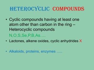 HETEROCYCLIC COMPOUNDS
• Cyclic compounds having at least one
atom other than carbon in the ring –
Heterocyclic compounds
N,O,S,Se,P,B,As….
• Lactones, alkene oxides, cyclic anhydrides X
• Alkaloids, proteins, enzymes …..