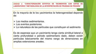 UNIDAD 2: “CARACTERIZACIÓN ESTÁTICA DE YACIMIENTOS CON DATOS DE
LABORATORIO Y METODOLOGÍA DE LA INTERPRETACIÓN DE PRUEBAS DE PRESIÓN ”
En la mayoría de le los yacimientos la heterogeneidad depende
de:
 Los medios sedimentarios.
 Los eventos posteriores.
 La naturaleza de las partículas que constituyen el sedimento
Es de esperase que un yacimiento tenga cierta similitud lateral a
cierta profundidad o periodo sedimentario dado, deben existir
partículas básicamente del mismo rango de dimensiones en
amplias extensiones areales.
 