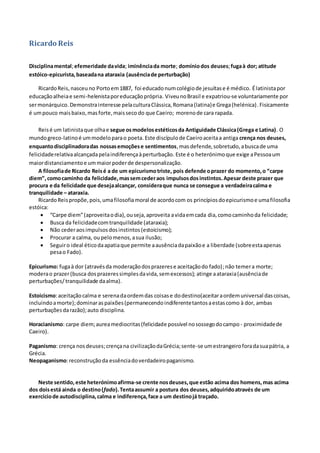 Ricardo Reis
Disciplinamental;efemeridade davida; iminênciada morte; domíniodos deuses;fugaà dor; atitude
estóico-epicurista,baseadana ataraxia (ausênciade perturbação)
RicardoReis,nasceuno Portoem1887, foi educadonumcolégiode jesuítase é médico. Élatinistapor
educaçãoalheiae semi-helenistaporeducaçãoprópria. ViveunoBrasil e expatriou-se voluntariamente por
sermonárquico.Demonstrainteresse pelaculturaClássica,Romana(latina)e Grega(helénica). Fisicamente
é umpouco maisbaixo,masforte,maisseco do que Caeiro; morenode cara rapada.
Reisé um latinistaque olhae segue osmodelosestéticosda Antiguidade Clássica(Grega e Latina). O
mundogreco-latinoé ummodeloparao poeta. Este discípulode Caeiroaceitaa antiga crença nos deuses,
enquantodisciplinadoradas nossasemoçõese sentimentos,masdefende,sobretudo,abuscade uma
felicidaderelativaalcançadapelaindiferençaàperturbação. Este é o heterónimoque exige aPessoaum
maiordistanciamentoe ummaiorpoderde despersonalização.
A filosofiade Ricardo Reisé a de um epicurismotriste, pois defende oprazer do momento,o “carpe
diem”,comocaminho da felicidade,massemcederaos impulsosdosinstintos.Apesar deste prazer que
procura e da felicidade que desejaalcançar, consideraque nunca se consegue a verdadeiracalma e
tranquilidade – ataraxia.
RicardoReispropõe,pois,umafilosofiamoral de acordocom os princípiosdoepicurismoe umafilosofia
estóica:
 “Carpe diem”(aproveitaodia),ouseja,aproveita avidaemcada dia,comocaminhoda felicidade;
 Busca da felicidadecomtranquilidade (ataraxia);
 Não cederaosimpulsosdosinstintos(estoicismo);
 Procurar a calma, oupelomenos,asua ilusão;
 Seguiro ideal éticodaapatiaque permite aausênciadapaixãoe a liberdade (sobreestaapenas
pesao Fado).
Epicurismo: fugaà dor (atravésda moderaçãodosprazerese aceitaçãodo fado);não temera morte;
moderao prazer(busca dosprazeressimplesdavida,semexcessos); atinge aataraxia(ausênciade
perturbações/tranquilidade daalma).
Estoicismo:aceitaçãocalma e serenadaordemdas coisase dodestino(aceitaraordemuniversal dascoisas,
incluindoamorte);dominaraspaixões(permanecendoindiferentetantosaestascomo à dor, ambas
perturbaçõesdarazão);auto disciplina.
Horacianismo: carpe diem;aureamediocritas(felicidade possível nosossegodocampo - proximidadede
Caeiro).
Paganismo: crença nosdeuses;crençana civilizaçãodaGrécia;sente-se umestrangeiroforadasuapátria, a
Grécia.
Neopaganismo:reconstruçãoda essênciadoverdadeiropaganismo.
Neste sentido, este heterónimoafirma-se crente nosdeuses,que estão acima dos homens,mas acima
dos doisestá ainda o destino(fado).Tentaassumir a postura dos deuses,adquiridoatravés de um
exercíciode autodisciplina,calma e indiferença,face a um destinojá traçado.
 