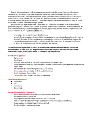 RicardoReis,que adquiriualiçãodo paganismoespontâneode Caeiro,cultivaumneoclassicismo
neopagão(crê nosdeusese nas presençasquase divinasque habitamtodasascoisas),recorrendoà
mitologiagreco-latina,e consideraabrevidade,afugacidade e atransitoriedadedavida,poissabe que o
tempopassae tudoé efémero (de curtaduração).Acreditanum destinoinelutável de umamaneira
tranquila(tranquilaresignaçãoaodestino).Consideraque averdadeirasabedoriade vidaé viverde forma
equilibradae serena,“semdesassossegosgrandes”.
A filosofiade Reisrege-se peloideal“Carpe Diem”–a sabedoriaconsiste emsaber-se aproveitaro
presente,porque se sabe que avidaé breve.Há que noscontentarmoscomo que o destinonostrouxe.Há
que vivercommoderação,semnos apegarmosàscoisas,e por issoas paixõesdevemsercomedidas,para
que a hora da morte não sejademasiadodolorosa.
 A conceçãodos deusescomoumideal humano;
 As referênciasaosdeusesdaAntiguidade (neo-paganismo) greco-latinasãoumaforma de referira
primaziadocorpo, dasformas,da natureza,dosaspetosexteriores,darealidade,semcuidarda
subjetividadeoudainterioridade- ensinamentosde Caeiro,omestre de todososheterónimos;
 A recusade envolvimentonas coisasdomundoe dos homens
As linhasideológicaspresentesnapoesia de Reis refletemumhomemque sofre e vive o drama da
transitoriedade da vida, facto que lhe provoca sofrimento(por imaginar antecipadamente a morte).
Somos seresfrágeis,seres-para-a-morte,tal como tudo o que nos rodeia.
Características poéticas:
 Epicurismo;
 Estoicismo;
 Autodisciplina,abdicação,recusade compromissosafetivose sociais;
 Neopaganismoe neoclassicismo - crençanosdeuses,louvordacivilizaçãogrega,temahoracianodo
carpe diem;
 Efemeridade davidae dotempo/obsessãopelamorte;
 Presençaconstante doFado,do destino,dafatalidade;
 Intelectualizaçãodasemoções;
 Tom sentencioso - caráctermoralistadasua poesia.
Sentimentosdominantes:
 Submissão
 Dor
 Indiferença
 Conformação
Características de estiloe linguagem:
 Estilolaboriosamente construído (construídocomextremorigor);
 Forma métricamaisusada- ode.
 Linguagemeruditae alatinadanovocabulárioe nasintaxe;
 Uso do hipérbatoe da anástrofe (inversãodaordemnatural daspalavrasna frase);
 Recursoao gerúndioe ao imperativo(exortativo);
 Predomíniodasfrasessubordinadas;
 