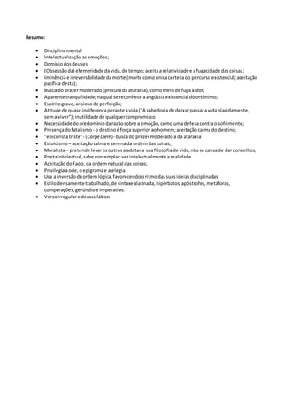 Resumo:
 Disciplinamental
 Intelectualizaçãoasemoções;
 Domíniodosdeuses
 (Obsessãoda) efemeridade davida,do tempo;aceitaarelatividadee afugacidade dascoisas;
 Iminênciae irreversibilidade damorte (morte comoúnicacertezado percursoexistencial;aceitação
pacífica desta);
 Busca do prazermoderado (procurada ataraxia),comomeiode fugaà dor;
 Aparente tranquilidade,naqual se reconhece aangústiaexistencialdoortónimo;
 Espíritograve,ansiosode perfeição;
 Atitude de quase indiferençaperante avida("A sabedoriade deixarpassaravidaplacidamente,
sema viver");inutilidade de qualquercompromisso
 Necessidadedopredomíniodarazãosobre a emoção,como umadefesacontrao sofrimento;
 Presençadofatalismo - o destinoé forçasuperioraohomem;aceitaçãocalmado destino;
 ”epicuristatriste”- (CarpeDiem)- buscado prazermoderadoa da ataraxia
 Estoicismo– aceitaçãocalmae serenada ordemdascoisas;
 Moralista– pretende levarosoutrosa adotar a suafilosofiade vida,nãose cansade dar conselhos;
 Poetaintelectual,sabe contemplar:verintelectualmente arealidade
 AceitaçãodoFado, da ordem natural das coisas;
 Privilegiaaode,oepigramae a elegia.
 Usa a inversãodaordemlógica,favorecendooritmodassuasideiasdisciplinadas
 Estilodensamentetrabalhado,de sintaxe alatinada,hipérbatos,apóstrofes,metáforas,
comparações,gerúndioe imperativo.
 Versoirregulare decassilábico
 