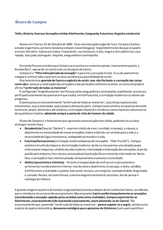 Álvaro de Campos
Tédio;Histeria; Excesso;Sensaçõesvividas febrilmente;Vanguarda;Futurismo; Angústia existencial
NasceuemTavira a 15 de Outubrode 1890. Teve umaeducaçãovulgarde liceu.Foi paraa Escócia
estudarengenharia,primeiromecânicae depoisnaval (Glasgow).ViajanteUmtiobeirãoque erapadre
ensinou-lheLatim.InativoemLisboa.Fisicamente:usamonóculo,é alto,magroe temcabeloliso;cara
rapada, tipojudeuportuguês.Viajante,vanguardistae cosmopolita.
Fernando Pessoaconsideraque Camposse encontrano«extremooposto,inteiramenteoposto,a
RicardoReis”,apesarde sercomo este umdiscípulode Caeiro.
Camposé o “filhoindisciplinadodasensação" e para ele a sensaçãoé tudo. O eudo poetatenta
integrare unificartudoo que temou teve existênciaoupossibilidadede existir.
Este heterónimo aprende de Caeiroa urgência de sentir,mas não lhe basta a «sensação das coisas
como são»: procura a totalizaçãodassensaçõese dasperceçõesconforme assente,oucomoele próprio
afirma“sentirtudo de todas as maneiras”.
É configurado“biograficamente”porPessoacomovanguardistae cosmopolita,espelhando-seeste seu
perfil particularmentenospoemasem que exalta, emtomfuturista,acivilização modernae osvaloresdo
progresso.
O poetaprocura incessantemente“sentirtudode todasas maneiras”,sejaaforça explosivados
mecanismos,sejaavelocidade,sejaoprópriodesejode partir. Campostantocelebra,empoemasde estilo
torrencial,amplo,delirante e até violento,acivilizaçãoindustrial e mecânica,comoexpressaodesencanto
do quotidianocitadino, adotandosempre o pontode vista do homem da cidade.
Álvarode Camposé o heterónimoque apresentaumaevoluçãomaisnítida,podendonasuaobra
distinguir-se trêsfases:
 Decadentista(fase do"Opiário") - exprime otédiode viver,oenfado,ocansaço,a náusea,o
abatimentoe a necessidadede novassensações;traduzafaltade um sentidoparaa vida e a
necessidadede fugaà monotonia; inadaptadoaomundoe à vida.
 Futurista/Sensacionista(civilizaçãomoderna/excessode sensações - "Ode Triunfal") - Campos
celebraotriunfoda máquina,dacivilizaçãomoderna.Sente-se nospoemasumaatraçãoquase
eróticapelasmáquinas,símbolodavidamoderna.Intensidade e totalizaçãodassensações.A parda
paixãopelamáquina,háa náusea,provocadapelapoluiçãofísicae moral da vidamoderna.Nesta
fase,a sensaçãoé maisintelectualizada.Sensacionismo excessivo e conturbado.
 Abúlica (pessimistae intimista) - Perante a incapacidade de unificaremsi pensamentoe
sentimento,mundoexteriore interior,trazde voltao abatimento (ocansaço,o tédio,solidão).
Conflitoentre arealidade e opoeta.Este sente-sevazio,ummarginal,incompreendido.Angustiado
e cansado.Revela,tal comoPessoa,amesmaangústiaexistencial,ceticismo,dorde pensare
nostalgiadainfância.
A grande viragemnapoesiade Campos (segundafase) acontece depoisde terconhecidoCaeiro,seuMestre,
que o introduziunouniversodosensacionismo.Masenquanto Caeiroacolhe tranquilamente as sensações
(considerandoa sensação captada pelossentidoscomo única realidade),Camposexperimenta-as
febrilmente,excessivamente (nãorejeitandoopensamento,assimafastando-se de Caeiro).Tão
excessivamente que,querendo"sentirtudode todasas maneiras", parece esgotar-se a seguir,caindonuma
espécie de apatiamelancólica, desvaneionostálgicoque oaproxima do Ortónimo (com quempartilhao
 
