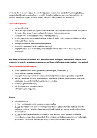 ceticismo,dorde pensar,procurado sentidonoque estápara alémda realidade,fragmentaçãodoeu,
nostalgiadainfânciairremediavelmente perdida). Destaformaé Campoque reconhece oslimitesdo
humano,a apatiae o cansaço de quemquis sermáquinae nãoconseguiuporserHomem.
Características poéticas:
 poetamodernista
 futurismo - apologiadacivilizaçãoindustrial e técnica,ruturacoma lírica tradicional e transgressão
da moral estabelecida,êxtase, exaltaçãodaforça,da violência, doexcesso;
 sensacionismo - excessode sensações,euforiadesmedida;
 pessimismoe intimismo -evasão, inadaptaçãodoreal,abulia,tédio,cansaço,solidão,frustraçãoe
tristeza,dorde ser lúcido;
 nostalgiadainfância,irremediavelmente perdida;
 autoironiae autodepreciação(angústiaexistencial)
 fragmentaçãodo"eu";domíniodo pensare da consciência;incapacidade de sentir;solidãoe
isolamento.
Após a descoberta do futurismoe de Walt Whitman,Campos adota (para alémdo verso livre) um estilo
esfuziante,torrencial,espraiadoemlongos versos,vivificadopelafantasia verbal duradoura e inesgotável.
Características de estiloe linguagem:
 excessode expressão - pontuaçãoemotiva(exclamações,interjeições...);
 ritmorápidoe excessivo,repetitivo;
 linguagemmarcadaporum tom excessivoe intenso(peloexcessode expressãoe verponto 4)
 recursoa metáforasousadas,personificações,hipérbatos,oxímoros,onomatopeias,aliterações,
adjetivaçãoabundante,hipérboles,anáforase repetições;
 versolivre, geralmente longo;
 uso de neologismose estrangeirismos;
 estrofeslongase irregulares.
Resumo:
 Poetamodernista
 1ª Fase - tédioe desencanto;buscade novassensações
 2ª fase - delíriosensorial - sensacionismo(excessode sensações,euforiadesmedida); cantoda
civilizaçãomoderna- futurismo(apologiadacivilizaçãoindustrial e técnica - moderna);erotismo
doentioe febril
 3ª fase - regressoao abatimento,aocansaçoda vida,angústia,tédio;nostalgiadainfância
irremediavelmente perdida;incapacidadede sentir;desencantodavida;pessimismo;inadaptação
ao presente/àrealidade;fragmentaçãodoeu;domíniodopensare da consciência.
 