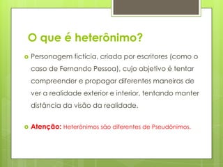 O que é heterônimo?
 Personagem fictícia, criada por escritores (como o
caso de Fernando Pessoa), cujo objetivo é tentar
compreender e propagar diferentes maneiras de
ver a realidade exterior e interior, tentando manter
distância da visão da realidade.
 Atenção: Heterônimos são diferentes de Pseudônimos.
 