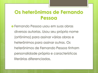 Os heterônimos de Fernando
Pessoa
 Fernando Pessoa usou em suas obras
diversas autorias. Usou seu próprio nome
(ortônimo) para assinar várias obras e
heterônimos para assinar outras. Os
heterônimos de Fernando Pessoa tinham
personalidade própria e características
literárias diferenciadas.
 