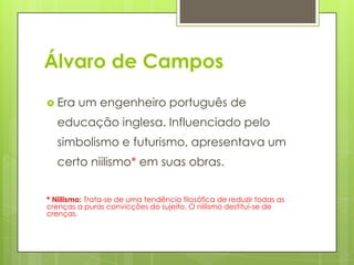 Álvaro de Campos
 Era um engenheiro português de
educação inglesa. Influenciado pelo
simbolismo e futurismo, apresentava um
certo niilismo* em suas obras.
* Niilismo: Trata-se de uma tendência filosófica de reduzir todas as
crenças a puras convicções do sujeito. O niilismo destitui-se de
crenças.
 
