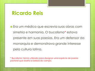 Ricardo Reis
 Era um médico que escrevia suas obras com
simetria e harmonia. O bucolismo* estava
presente em suas poesias. Era um defensor da
monarquia e demonstrava grande interesse
pela cultura latina.
* Bucolismo: termo utilizado para designar uma espécie de poesia
pastoral que exalta a beleza do campo.
 