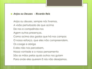  Anjos ou Deuses - Ricardo Reis
Anjos ou deuses, sempre nós tivemos,
A visão perturbada de que acima
De nos e compelindo-nos
Agem outras presenças.
Como acima dos gados que há nos campos
O nosso esforço, que eles não compreendem,
Os coage e obriga
E eles não nos percebem,
Nossa vontade e o nosso pensamento
São as mãos pelas quais outros nos guiam
Para onde eles querem E nós não desejamos.
 