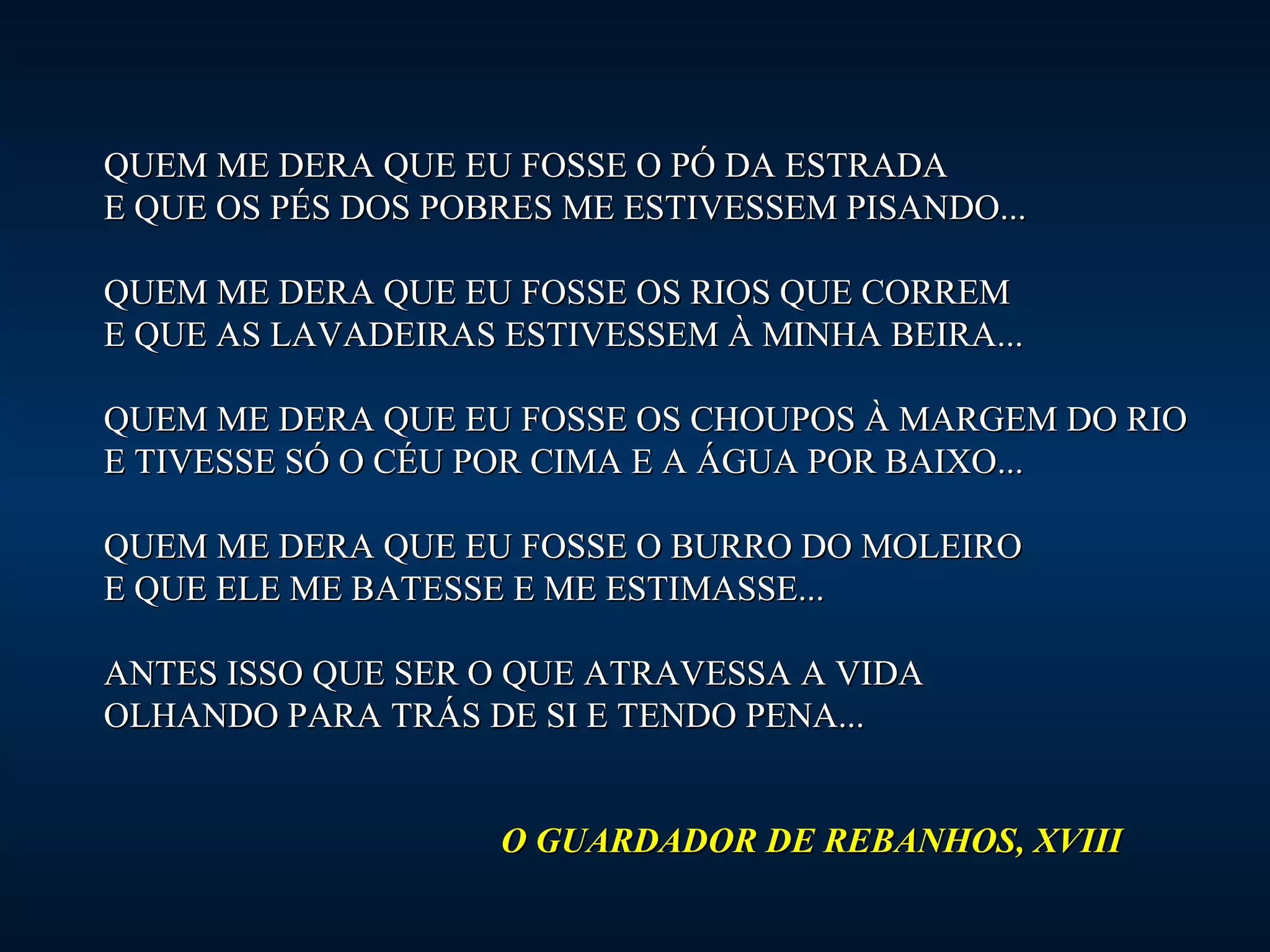 QUEM ME DERA QUE EEUU FFOOSSSSEE OO PPÓÓ DDAA EESSTTRRAADDAA 
EE QQUUEE OOSS PPÉÉSS DDOOSS PPOOBBRREESS MMEE EESSTTIIVVEESSSSEEMM PPIISSAANNDDOO...... 
QQUUEEMM MMEE DDEERRAA QQUUEE EEUU FFOOSSSSEE OOSS RRIIOOSS QQUUEE CCOORRRREEMM 
EE QQUUEE AASS LLAAVVAADDEEIIRRAASS EESSTTIIVVEESSSSEEMM ÀÀ MMIINNHHAA BBEEIIRRAA...... 
QQUUEEMM MMEE DDEERRAA QQUUEE EEUU FFOOSSSSEE OOSS CCHHOOUUPPOOSS ÀÀ MMAARRGGEEMM DDOO RRIIOO 
EE TTIIVVEESSSSEE SSÓÓ OO CCÉÉUU PPOORR CCIIMMAA EE AA ÁÁGGUUAA PPOORR BBAAIIXXOO...... 
QQUUEEMM MMEE DDEERRAA QQUUEE EEUU FFOOSSSSEE OO BBUURRRROO DDOO MMOOLLEEIIRROO 
EE QQUUEE EELLEE MMEE BBAATTEESSSSEE EE MMEE EESSTTIIMMAASSSSEE...... 
AANNTTEESS IISSSSOO QQUUEE SSEERR OO QQUUEE AATTRRAAVVEESSSSAA AA VVIIDDAA 
OOLLHHAANNDDOO PPAARRAA TTRRÁÁSS DDEE SSII EE TTEENNDDOO PPEENNAA...... 
OO GGUUAARRDDAADDOORR DDEE RREEBBAANNHHOOSS,, XXVVIIIIII 
 