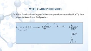 WITH CARBON DIOXIDE:
 When 2 molecules of organolithium compounds are treated with CO2 then
ketone is formed as a final product.
R Li + C OO R C
O
O-
Li+ R Li
R C O-
Li+
R
O-
Li+
H3O+
R C O
R
 