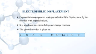ELECTROPHILIC DISPLACEMENT
 Organolithium compounds undergoes electrophilic displacement by the
reaction with organic halides.
 It is also known as metal-halogen exchange reaction.
 The general reaction is given as:
R X + R'
Li R Li R'
X+
 