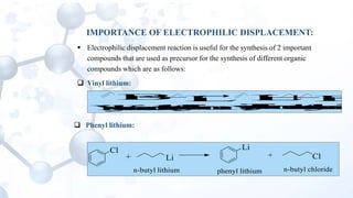IMPORTANCE OF ELECTROPHILIC DISPLACEMENT:
 Electrophilic displacement reaction is useful for the synthesis of 2 important
compounds that are used as precursor for the synthesis of different organic
compounds which are as follows:
 Vinyl lithium:
Br Li+ Li Br+
vinyllithiumVinylbromiden-butyllithium n-butylbromide
 Phenyl lithium:
Cl
+ Li Cl
Li
+
phenyl lithiumn-butyl lithium n-butyl chloride
 
