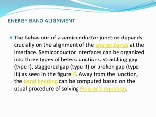 ENERGY BAND ALIGNMENT
 The behaviour of a semiconductor junction depends
crucially on the alignment of the energy bands at the
interface. Semiconductor interfaces can be organized
into three types of heterojunctions: straddling gap
(type I), staggered gap (type II) or broken gap (type
III) as seen in the figure[9]. Away from the junction,
the band bending can be computed based on the
usual procedure of solving Poisson's equation.
 