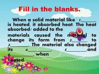 Fill in the blanks.
When a solid material like 1.______
is heated, it absorbed heat. The heat
absorbed/ added to the
materials caused the material to
change its form from 2.______ to
3._______. The material also changed
its 4._________, 5________,and
6._________, when
heated.
 