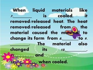 When liquid materials like
7.________ is cooled, it
removed/released heat. The heat
removed/released from the
material caused the material to
change its form from 8._______to 9.
________. The material also
changed its 10._________,
11.________ and
12. .________, when cooled.
 