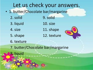 Let us check your answers.
• 1. butter/Chocolate bar/margarine
2. solid 9. solid
3. liquid 10. size
4. size 11. shape
5. shape 12. texture
6. texture
7. butter/Chocolate bar/margarine
8. liquid
 
