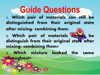 Guide Questions
1. Which pair of materials can still be
distinguished from their original state
after mixing/ combining them.
2. Which pair of materials cannot be
distinguish from their original state after
mixing/ combining them?
3. Which mixture looked the same
throughout?
 