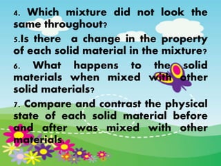 4. Which mixture did not look the
same throughout?
5.Is there a change in the property
of each solid material in the mixture?
6. What happens to the solid
materials when mixed with other
solid materials?
7. Compare and contrast the physical
state of each solid material before
and after was mixed with other
materials.
 