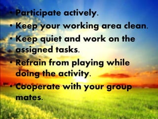 • Participate actively.
• Keep your working area clean.
• Keep quiet and work on the
assigned tasks.
• Refrain from playing while
doing the activity.
• Cooperate with your group
mates.
 