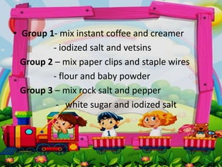• Group 1- mix instant coffee and creamer
- iodized salt and vetsins
Group 2 – mix paper clips and staple wires
- flour and baby powder
Group 3 – mix rock salt and pepper
- white sugar and iodized salt
 
