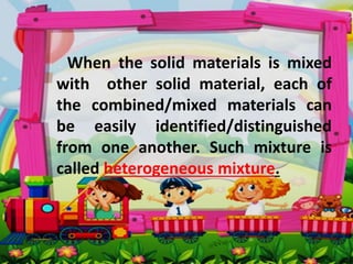 When the solid materials is mixed
with other solid material, each of
the combined/mixed materials can
be easily identified/distinguished
from one another. Such mixture is
called heterogeneous mixture.
 