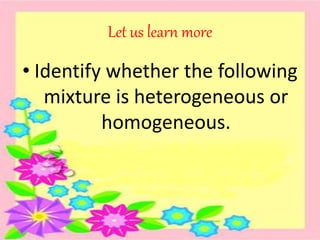 Let us learn more
• Identify whether the following
mixture is heterogeneous or
homogeneous.
 