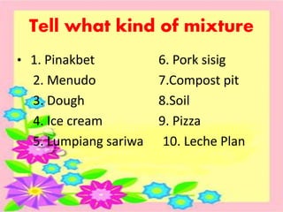 Tell what kind of mixture
• 1. Pinakbet 6. Pork sisig
2. Menudo 7.Compost pit
3. Dough 8.Soil
4. Ice cream 9. Pizza
5. Lumpiang sariwa 10. Leche Plan
 