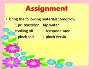 Assignment
• Bring the following materials tomorrow
1 pc teaspoon tap water
cooking oil 1 teaspoon sand
1 pinch salt 1 pinch vetsin
 