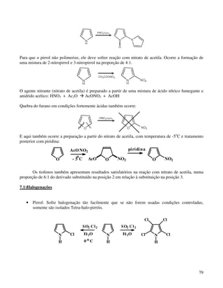 Para que o pirrol não polimerize, ele deve sofrer reação com nitrato de acetila. Ocorre a formação de
uma mistura de 2-nitropirrol e 3-nitropirrol na proporção de 4:1.




O agente nitrante (nitrato de acetila) é preparado a partir de uma mistura de ácido nítrico fumegante e
anidrido acético: HNO3 + Ac2O         AcONO2 + AcOH

Quebra do furano em condições fortemente ácidas também ocorre:




E aqui também ocorre a preparação a partir do nitrato de acetila, com temperatura de -5oC e tratamento
posterior com piridina:

                            AcO NO2                         piridi na
                                o
                    O        - 5 C AcO          O     NO2                  O     NO2

       Os tiofenos também apresentam resultados satisfatórios na reação com nitrato de acetila, numa
proporção de 6:1 do derivado substituído na posição 2 em relação à substituição na posição 3.

7.1)Halogenações


   •   Pirrol: Sofre halogenação tão facilmente que se não forem usadas condições controladas,
       somente são isolados Tetra-halo-pirróis.

                                                                      Cl        Cl
                                   S O2 C l 2           S O2 C l 2

                     N      Cl     Et 2O        N        Et 2O       Cl    N      Cl
                     H             0oC          H                          H




                                                                                                    79
 