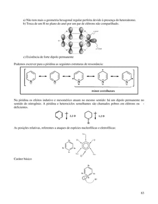 a) Não tem mais a geometria hexagonal regular perfeita devido à presença do heteroátomo.
       b) Troca de um H no plano do anel por um par de elétrons não comparilhado.




       c) Existência de forte dipolo permanente

Podemos escrever para a piridina as seguintes estruturas de ressonância:




Na piridina os efeitos indutivo e mesomérico atuam no mesmo sentido: há um dipolo permanente no
sentido do nitrogênio. A piridina e heterociclos semelhantes são chamados pobres em elétrons ou -
deficientes.

                                               2,2 D                   1,2 D
                                     N                        N
                                                              H

As posições relativas, referentes a ataques de espécies nucleofílicas e eletrofílicas:




Caráter básico




                                                                                                  83
 