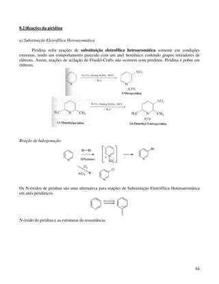 8.2)Reações da piridina

a) Substituição Eletrofílica Hetroaromática

       Piridina sofre reações de substituição eletrofílica hetroaromática somente em condições
extremas, tendo um comportamento parecido com um anel benzênico contendo grupos retiradores de
elétrons. Assim, reações de acilação de Friedel-Crafts não ocorrem com piridinas. Piridina é pobre em
elétrons.




Reação de halogenação:




Os N-óxidos de piridina são uma alternativa para reações de Substituição Eletrofílica Heteroaromática
em anés piridínicos.




N-óxido de piridina e as estruturas de ressonância:




                                                                                                  84
 