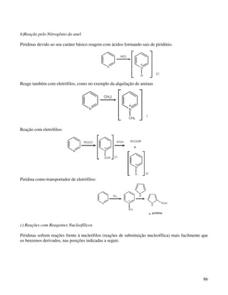 b)Reação pelo Nitrogênio do anel

Piridinas devido ao seu caráter básico reagem com ácidos formando sais de piridínio.




Reage também com eletrófilos, como no exemplo da alquilação de aminas




Reação com eletrófilos:




Piridina como transportador de eletrófilos:




c) Reações com Reagentes Nucleofílicos

Piridinas sofrem reações frente à nucleófilos (reações de substituição nucleofílica) mais facilmente que
os benzenos derivados, nas posições indicadas a seguir.




                                                                                                     86
 