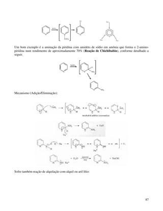 Um bom exemplo é a aminação da piridina com amideto de sódio em amônia que forma o 2-amino-
piridina num rendimento de aproximadamente 70% (Reação de Chichibabin), conforme detalhado a
seguir.




Mecanismo (Adição/Eliminação):




Sofre também reação de alquilação com alquil ou aril lítio:




                                                                                         87
 
