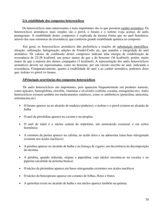 2)A estabilidade dos compostos heterocíclicos

      Os heterocíclicos mais interessantes e mais importantes são os que possuem caráter aromático. Os
heterocíclicos aromáticos mais simples são o pirrol, o furano e o tiofeno (veja acima), de anéis
pentagonais. A estabilidade destes compostos é explicada da mesma forma que no anel benzênico,
através das suas estruturas de ressonância, que conferem grande estabilidade química ao composto.

       Em geral, os heterocíclicos aromáticos dão preferência a reações de substituição eletrofílica:
nitração, sulfonação, halogenação, adições de Friedel-Crafts etc, que mantêm a integridade do anel
aromático. Os calores de combustão destes compostos indicam uma energia de estabilização de
ressonância de 22-28 kcal/mol, um pouco menor do que a do benzeno (36 kcal/mol), porém, muito
maior do que a maioria dos dienos conjugados (3 kcal/mol). A representação dos anéis heterocíclicos
aromáticos devem ser representadas, como no benzeno, por um círculo inscrito no anel, indicando a
ressonância. Comparativamente, quanto à estabilidade do anel a ao caráter aromático, podemos dizer
que: tiofeno >> pirrol >> furano.

       3)Principais ocorrências dos compostos heterocíclicos

       Os anéis heterocíclicos são importantes, pois aparecem frequentemente em produtos naturais,
como açúcares, hemoglobina, clorofila, vitaminas e alcalóides (cafeína, cocaína, estriquinina etc). Anéis
heterocíclicos existem também em medicamentos sintéticos, como os antibióticos (penicilina, amicetina,
eritromicina etc)

   •    O furano aparece na no alcatrão de madeira (pinheiro); o tiofeno e o pirrol existem no alcatrão de
        hulha

   •    O anel da pirrolidina aparece na cocaína e na atropina

   •    O anel do indol é o núcleo central do triptofano, um aminoácido essencial, e em certos
        hormônios

   •    A estrutura da purina aparece na cafeína, no ácido úrico e na adenosina (uma base nitrogenada
        existente nos ácidos nucléicos)

   •    A piridina aparece no alcatrão de hulha e na fumaça de cigarro, em decorrência da decomposição
        da nicotina

   •    A piridina, quando reduzida, origina a piperidina, cujo núcleo encontra-se na cocaína e na
        piperina (alcalóide de pimenta branca)

   •    O núcleo da pirimidina aparece em bases nitrogenadas existentes nos ácidos nucléicos

   •    O núcleo do benzopirano aparece em corantes de folhas, flores e frutos

   •    A quinolina existe no alcatrão de hulha e seu núcleo aparece também na quinina.




                                                                                                       70
 