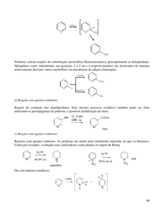 Piridinas sofrem reações de substituição nucleofílica Heteroaromática, principalmente as halopiridinas.
Halogênios como substituintes nas posições 2 e 4 (α e γ respectivamente) são deslocados de maneira
relativamente fácil por vários nucleófilos via mecanismo de adição-eliminação.




d) Reação com agentes oxidantes

Reação de oxidação das alquilpiridinas. Este mesmo processo oxidativo também pode ser feito
utilizando-se permanganato de potássio, e posterior acidificação do meio.




e) Reação com agentes redutores

Reações com agentes redutores. As piridinas são muito mais facilmente reduzidas do que os benzenos.
Como por exemplo, a redução com catalisadores como platina ou níquel de Raney




Ou com hidretos metálicos:




                                                                                                    88
 
