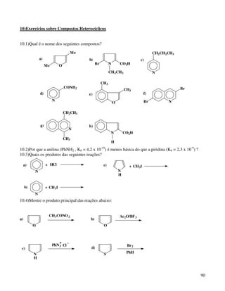 10)Exercícios sobre Compostos Heterocíclicos


10.1)Qual é o nome dos seguintes compostos?
                                   Me                                                   CH2CH2CH3
              a)                          b)                                    c)
                   Me        O                  Br         N       CO2H

                                                           CH 2CH3                      N

                                                     CH3
                                 CONH2                                                              Br
                                                                       CH3
              d)                          e)                                       f)
                        N                                                          Br         N
                                                               O

                                 CH2CH3


              g)                          h)
                                   N
                                                            N          CO2H
                                 CH3
                                                               H
10.2)Por que a anilina (PhNH2 , Kb = 4,2 x 10-10) é menos básica do que a piridina (Kb = 2,3 x 10-9) ?
10.3)Quais os produtos das seguintes reações?

     a)            + HCl                              c)                 + CH 3I
          N                                                        N
                                                                   H


     b)            + CH 3I
          N
10.4)Mostre o produto principal das reações abaixo:


                     CH 3CONO 2                                    Ac 2O/BF 3
a)                                         b)
          O                                           O



                            + _
                        PhN 2 Cl                                        Br 2
 c)                                        d)
          N                                           S                 PhH
          H



                                                                                                         90
 