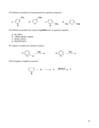 10.5) Mostre os produtos de mononitração dos seguintes compostos:

               NO2                          OMe

   a)                     b)                      c)                       d)
          N                         S                  N       OMe              CH3        S   OMe
          H                                            H

10.6) Mostre os produtos das reações da piridina com os seguintes reagentes:

   a)   Br2/300°C
   b)   1)KNO3/H2SO4 2)KOH
   c)   H2SO4 (350°C)
   d)   MeCOCl/AlCl3

10.7) Qual é o produto das seguintes reações?

                                        _                                         _
                                            OEt                                       NH 2
                a)                                             b)
                      N        Cl                                      N


10.8) Complete a seqüência reacional:


                                                                     PhCH 2Cl
                                        +     K            ?                           ?
                               N
                               H




                                                                                                     91
 