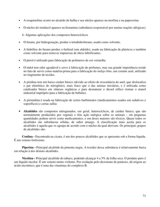•    A isoquinolina ocorre no alcatrão de hulha e seu núcleo aparece na morfina e na papaverina

   •    O núcleo do imidazol aparece na histamina (substância responsável por muitas reações alérgicas)

       4- Algumas aplicações dos compostos heterocíclicos

   •    O furano, por hidrogenação, produz o tetrahidrofurano, usado como solvente.

   •    A hidrólise do furano produz o furfural (um aldeído), usado na fabricação de plásticos e também
        como solvente para remover impurezas de óleos lubrificantes.

   •    O pirrol é utilizado para fabricação de polímeros de cor vermelha

   •    O indol tem odor agradável e serve à fabricação de perfumes, mas sua grande importância reside
        no fato de servir como matéria-prima para a fabricação do índigo blue, um corante azul, utilizado
        no tingimento de tecidos.

   •    A piridina tem um baixo caráter básico (devido ao efeito de ressonância do anel, que deslocaliza
        o par eletrônico do nitrogênio), mais fraco que o das aminas terciárias, e é utilizada como
        catalisador básico em sínteses orgânicas e para desnaturar o álcool etílico (tornar o etanol
        industrial impróprio para a fabricação de bebidas)

   •    A pirimidina é usada na fabricação de certos barbituratos (medicamentos usados em sedativos e
        soporíficos) e certas sulfas

   •    Alcalóides são compostos nitrogenados, em geral, heterocíclicos, de caráter básico, que são
        normalmente produzidos por vegetais e têm ação enérgica sobre os animais - em pequenas
        quantidades podem servir como medicamentos, e em doses maiores são tóxicos. Quase todos os
        alcalóides são substâncias sólidas, de sabor amargo. A classificação mais aceita para os
        alcalóides é aquela que os agrupa de acordo com o núcleo da qual derivam. Os principais grupos
        de alcalóides são:

     Coniina - Encontrada na cicuta, é um dos poucos alcalóides que se apresenta sob a forma líquida.
É um veneno fortíssimo.

      Piperina - Principal alcalóide da pimenta negra. A toxidez dessa substância é relativamente baixa
em relação à dos demais alcalóides.

      Nicotina - Principal alcalóide do tabaco, podendo alcançar 4 a 5% da folha seca. O produto puro é
um líquido incolor. É um veneno muito violento. Por oxidação pelo dicromato de potássio, dá origem ao
ácido nicotínico, que é uma das vitaminas do complexo B.




                                                                                                      71
 