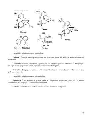 •    Alcalóides relacionados com a quinolina:

       Quinina - É um pó branco pouco solúvel em água, mas forma sais solúveis, sendo utilizada sob
esta forma.

      Cinconina - É muito semelhante à quinina em sua estrutura química. Diferencia-se dela porque,
em lugar de um grupamento OCH3, apresenta um átomo de hidrogênio.

      Estricnina - Em pequenas doses, a estricnina é utilizada como tônico. Em doses elevadas, porém,
pode causar a morte.

   •    Alcalóides relacionados com a isoquinolina:

      Morfina - É um sedativo de grande potência e largamente empregado como tal. Por causar
dependência, seu emprego é extremamente controlado.

       Codeína e Heroína - São também utilizados como narcóticos analgésicos.




                                                                                                  72
 