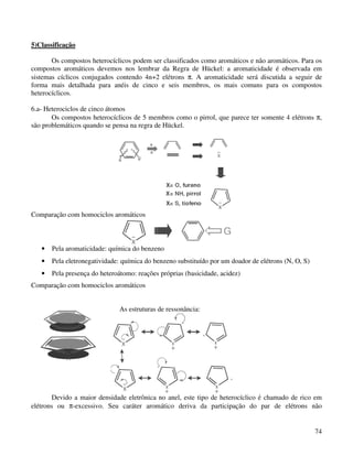 5)Classificação

       Os compostos heterocíclicos podem ser classificados como aromáticos e não aromáticos. Para os
compostos aromáticos devemos nos lembrar da Regra de Hückel: a aromaticidade é observada em
sistemas cíclicos conjugados contendo 4n+2 elétrons π. A aromaticidade será discutida a seguir de
forma mais detalhada para anéis de cinco e seis membros, os mais comuns para os compostos
heterocíclicos.

6.a- Heterociclos de cinco átomos
       Os compostos heterocíclicos de 5 membros como o pirrol, que parece ter somente 4 elétrons π,
são problemáticos quando se pensa na regra de Hückel.




Comparação com homociclos aromáticos



   •   Pela aromaticidade: química do benzeno
   •   Pela eletronegatividade: química do benzeno substituído por um doador de elétrons (N, O, S)
   •   Pela presença do heteroátomo: reações próprias (basicidade, acidez)
Comparação com homociclos aromáticos


                               As estruturas de ressonância:




       Devido a maior densidade eletrônica no anel, este tipo de heterocíclico é chamado de rico em
elétrons ou π-excessivo. Seu caráter aromático deriva da participação do par de elétrons não


                                                                                                     74
 