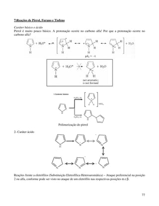 7)Reações de Pirrol, Furano e Tiofeno

Caráter básico e ácido
Pirrol é muito pouco básico. A protonação ocorre no carbono alfa! Por que a protonação ocorre no
carbono alfa?




                                   Polimerização do pirrol

2- Caráter ácido




Reações frente a eletrófilos (Substituição Eletrofílica Heteroaromática) – Ataque preferencial na posição
2 ou alfa, conforme pode ser visto no ataque de um eletrófilo nas respectivas posições α e β.




                                                                                                      77
 