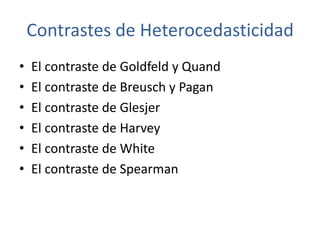 Contrastes de Heterocedasticidad
•   El contraste de Goldfeld y Quand
•   El contraste de Breusch y Pagan
•   El contraste de Glesjer
•   El contraste de Harvey
•   El contraste de White
•   El contraste de Spearman
 