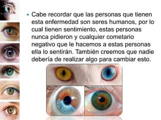 Cabe recordar que las personas que tienen
esta enfermedad son seres humanos, por lo
cual tienen sentimiento, estas personas
nunca pidieron y cualquier cometario
negativo que le hacemos a estas personas
ella lo sentirán. También creemos que nadie
debería de realizar algo para cambiar esto.
 