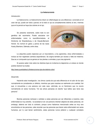 Escuela Preparatoria Estatal No. 8 “ Carlos Castillo Peraza” Grado: 1° Grupo: I 
La heterocromía 
Introducción: 
La heterocromía (o heterochromia iridum en oftalmología) es una diferencia o anomalía en el 
color del ojo, puede ser total o parcial; en la total un ojo es completamente distinto al otro, mientras 
que en la parcial se haya dos colores en el ojo. 
Se presenta raramente, sobre todo la con 
genética del nacimiento. Puede asociarse con 
enfermedades como la neurofibromatosis, el 
Síndrome de Waardenburg o de Claude-Bernard- 
Horner. Es normal en gatos y perros de las razas 
Husky Siberiano, Dálmata, entre otras. 
La adquirida puede originarse por un traumatismo, a los pigmentos, otras enfermedades o 
incluso se han registrado cambios espontáneos. Se origina también por exceso o falta de melanina. 
Que es un compuesto que se genera en las plantas o animales y que crea pigmento. 
Si quieres saber más sobre los distintos tipos te invitamos te dejaremos un enlace en donde 
podrás resolver tus dudas: 
http://www.puertadelsol.cl/heterocromia-ojos-de-distinto-color/ 
Desarrollo: 
Haciendo esta investigación, nos dimos cuenta de que esta diferencia en el color de los ojos 
normalmente es considerada un defecto, mientras que para nosotras es realmente una cualidad. Así 
que, si encuentras a una persona con este caso, admírate, es un fenómeno que no ocurre 
normalmente en seres humanos. Tal vez ahora pensaras en decirle “que bellos ojos tiene esa 
persona”. 
Muchas personas rechazan o señalan a estas personas por ser diferentes a nosotros, esta 
enfermedad es muy extraña, la sociedad al ver una persona intentan alejarse de estas personas, sin 
embargo, debería ser todo lo contrario, porque como habíamos mencionado antes es muy raro 
encontrarlos en las personas, cabe recordar que las personas que tienen esta enfermedad son seres 
humanos, por lo cual tienen sentimiento, estas personas nunca pidieron y cualquier cometario 
Profesora: María del Rosario Raygoza Informática 14 de noviembre de 2014 3 
 