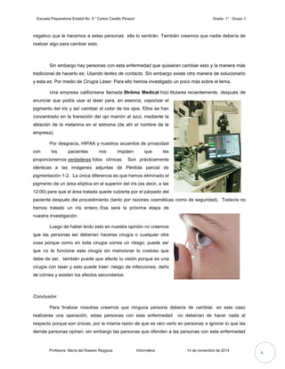 Escuela Preparatoria Estatal No. 8 “ Carlos Castillo Peraza” Grado: 1° Grupo: I 
negativo que le hacemos a estas personas ella lo sentirán. También creemos que nadie debería de 
realizar algo para cambiar esto. 
Sin embargo hay personas con esta enfermedad que quisieran cambiar esto y la manera más 
tradicional de hacerlo es: Usando lentes de contacto. Sin embargo existe otra manera de solucionarlo 
y esta es: Por medio de Cirugía Láser. Para ello hemos investigado un poco más sobre el tema. 
Una empresa californiana llamada Strōma Medical hizo titulares recientemente, después de 
anunciar que podía usar el láser para, en esencia, vaporizar el 
pigmento del iris y así cambiar el color de los ojos. Ellos se han 
concentrado en la transición del ojo marrón al azul, mediante la 
ablación de la melanina en el estroma (de ahí el nombre de la 
empresa). 
Por desgracia, HIPAA y nuestros acuerdos de privacidad 
con los pacientes nos impiden que les 
proporcionemos verdaderas fotos clínicas. Son prácticamente 
idénticas a las imágenes adjuntas de Pérdida parcial de 
pigmentación 1-2. La única diferencia es que hemos eliminado el 
pigmento de un área elíptica en el superior del iris (es decir, a las 
12:00) para que el área tratada quede cubierta por el párpado del 
paciente después del procedimiento (tanto por razones cosméticas como de seguridad). Todavía no 
hemos tratado un iris entero. Esa será la próxima etapa de 
nuestra investigación. 
Luego de haber leído esto en nuestra opinión no creemos 
que las personas así deberían hacerse cirugía o cualquier otra 
cosa porque como en toda cirugía corres un riesgo; puede ser 
que no te funcione esta cirugía sin mencionar lo costoso que 
debe de ser, también puede que afecte tu visión porque es una 
cirugía con laser y esto puede traer: riesgo de infecciones, daño 
de córnea y existen los efectos secundarios. 
Conclusión: 
Para finalizar nosotras creemos que ninguna persona debería de cambiar, en este caso 
realizarse una operación, estas personas con esta enfermedad no deberían de hacer nada al 
respecto porque son únicas, por la misma razón de que es raro verlo en personas e ignorar lo que las 
demás personas opinen; sin embargo las personas que ofenden a las personas con esta enfermedad 
Profesora: María del Rosario Raygoza Informática 14 de noviembre de 2014 4 
 