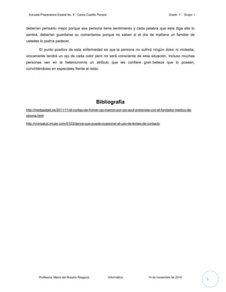 Escuela Preparatoria Estatal No. 8 “ Carlos Castillo Peraza” Grado: 1° Grupo: I 
deberían pensarlo mejor porque esa persona tiene sentimiento y cada palabra que esta diga ella lo 
sentirá, deberían guardarse su comentarios porque no saben si el día de mañana un familiar de 
ustedes lo podría padecer. 
El punto positivo de esta enfermedad es que la persona no sufrirá ningún dolor ni molestia, 
únicamente tendrá un ojo de cada color pero no será consciente de esta situación. Incluso muchas 
personas ven en la heterocromía un atributo que les confiere gran belleza que lo poseen, 
convirtiéndolas en especiales frente al resto. 
Bibliografía 
http://medgadget.es/2011/11/el-codigo-de-homer-ojo-marron-por-ojo-azul-entrevista-con-el-fundador-medico-de-stroma. 
html 
http://vivirsalud.imujer.com/5103/danos-que-puede-ocasionar-el-uso-de-lentes-de-contacto 
Profesora: María del Rosario Raygoza Informática 14 de noviembre de 2014 5 
