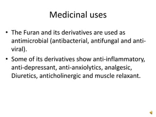 Medicinal uses
• The Furan and its derivatives are used as
antimicrobial (antibacterial, antifungal and anti-
viral).
• Some of its derivatives show anti-inflammatory,
anti-depressant, anti-anxiolytics, analgesic,
Diuretics, anticholinergic and muscle relaxant.
 